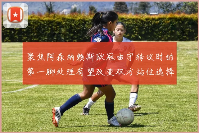 聚焦阿森纳赖斯欧冠由守转攻时的第一脚处理有望改变双方站位选择
