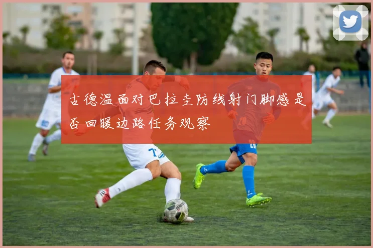 古德温面对巴拉圭防线射门脚感是否回暖边路任务观察