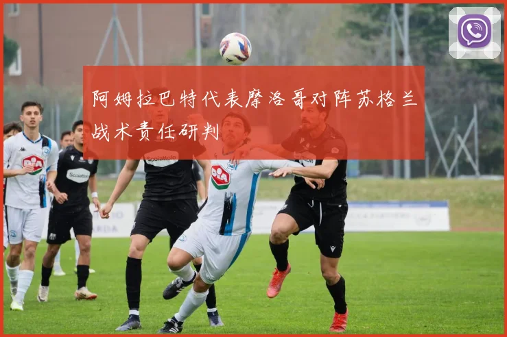 阿姆拉巴特代表摩洛哥对阵苏格兰战术责任研判