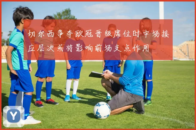 切尔西争夺欧冠晋级席位时中场接应层次或将影响前场支点作用