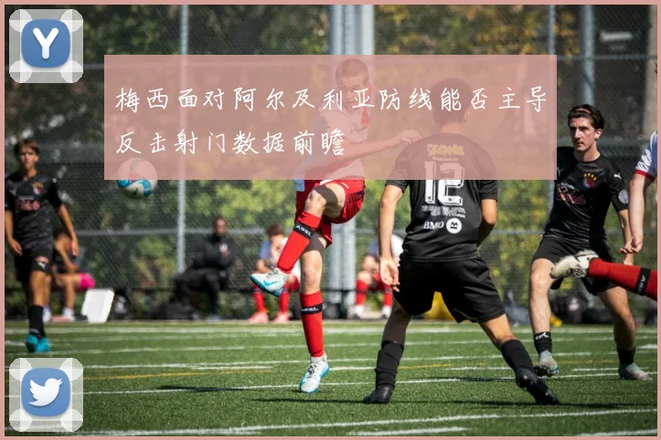 梅西面对阿尔及利亚防线能否主导反击射门数据前瞻