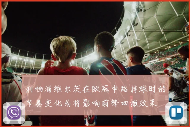 利物浦维尔茨在欧冠中路持球时的节奏变化或将影响前锋回撤效果