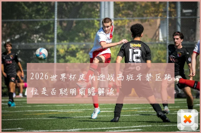2026世界杯皮纳迎战西班牙禁区跑位是否聪明前瞻解读