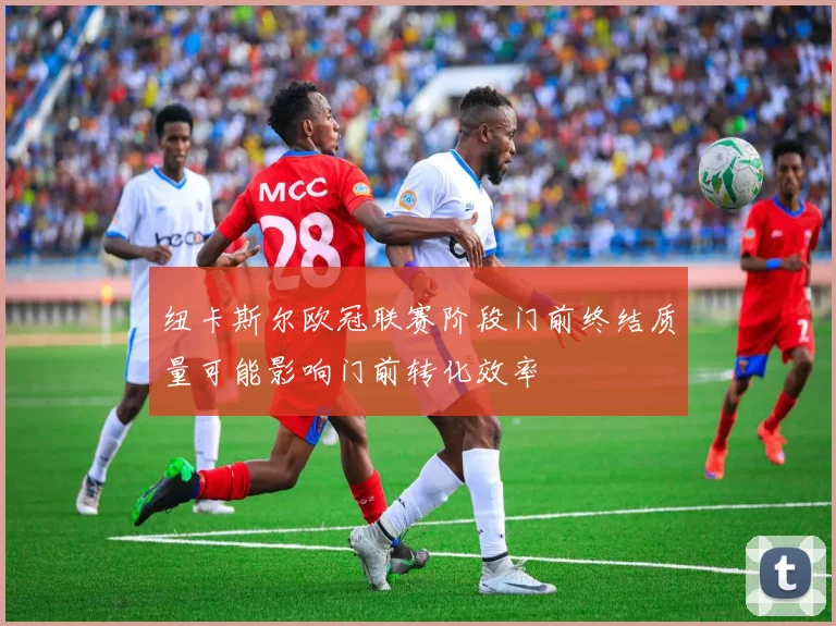纽卡斯尔欧冠联赛阶段门前终结质量可能影响门前转化效率
