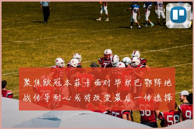 聚焦欧冠本菲卡面对毕尔巴鄂阵地战传导耐心或将改变最后一传选择