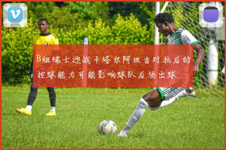 B组瑞士迎战卡塔尔阿坎吉对抗后的控球能力可能影响球队后场出球