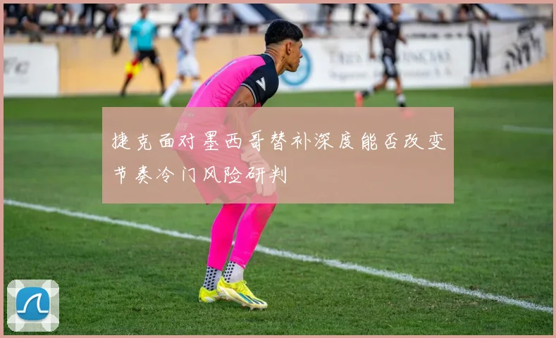 捷克面对墨西哥替补深度能否改变节奏冷门风险研判