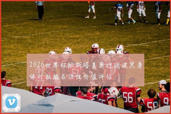 2026世界杯欧斯塔基奥迎战波黑身体对抗能否顶住价值评估