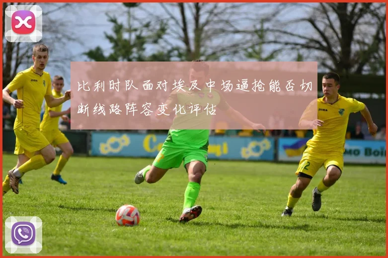 比利时队面对埃及中场逼抢能否切断线路阵容变化评估