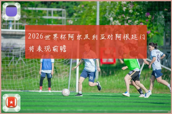 2026世界杯阿尔及利亚对阿根廷门将表现前瞻