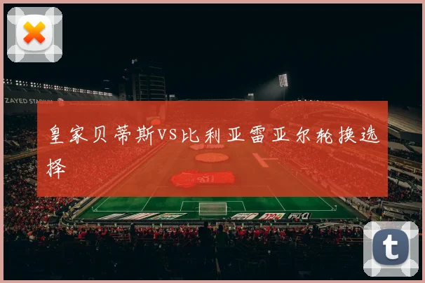 皇家贝蒂斯vs比利亚雷亚尔轮换选择