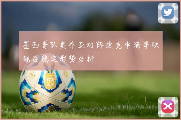墨西哥队奥乔亚对阵捷克中场串联能否稳定形势分析