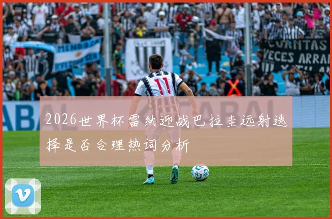 2026世界杯雷纳迎战巴拉圭远射选择是否合理热词分析