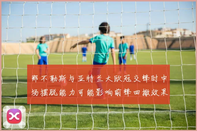 那不勒斯与亚特兰大欧冠交锋时中场摆脱能力可能影响前锋回撤效果