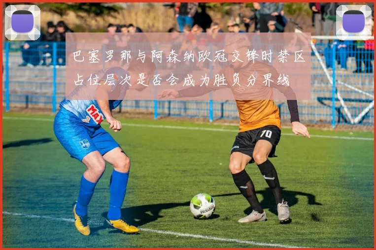 巴塞罗那与阿森纳欧冠交锋时禁区占位层次是否会成为胜负分界线