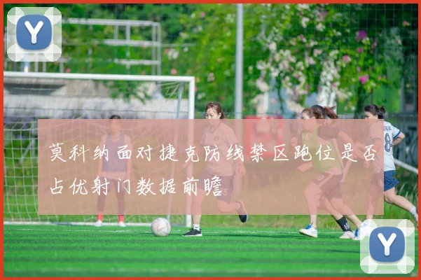 莫科纳面对捷克防线禁区跑位是否占优射门数据前瞻
