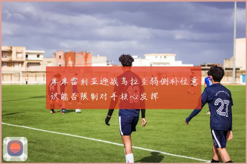 库库雷利亚迎战乌拉圭弱侧补位意识能否限制对手核心发挥