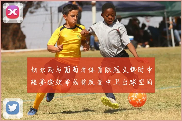 切尔西与葡萄牙体育欧冠交锋时中路渗透效率或将改变中卫出球空间