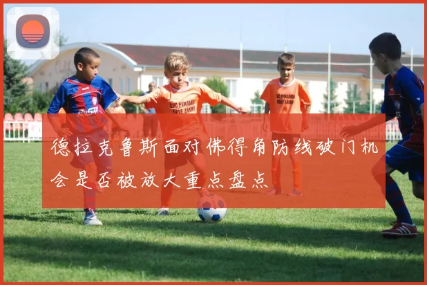 德拉克鲁斯面对佛得角防线破门机会是否被放大重点盘点