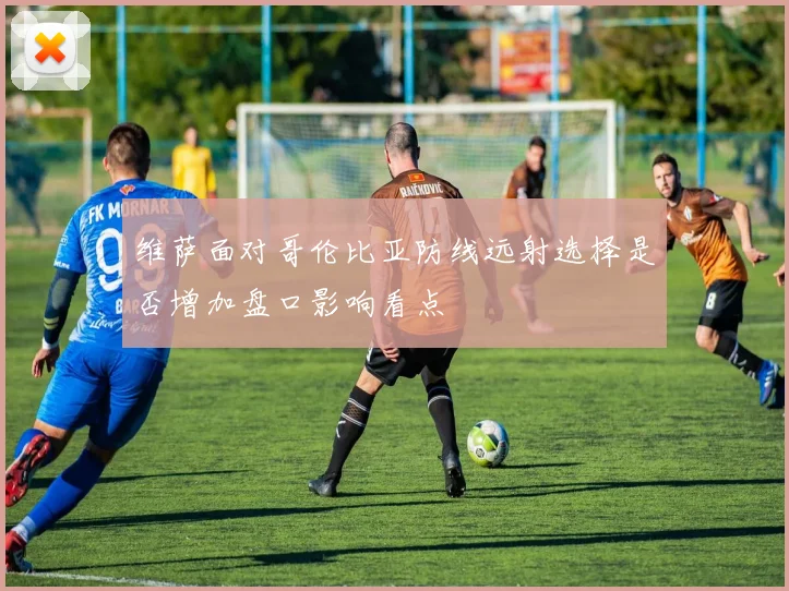 维萨面对哥伦比亚防线远射选择是否增加盘口影响看点