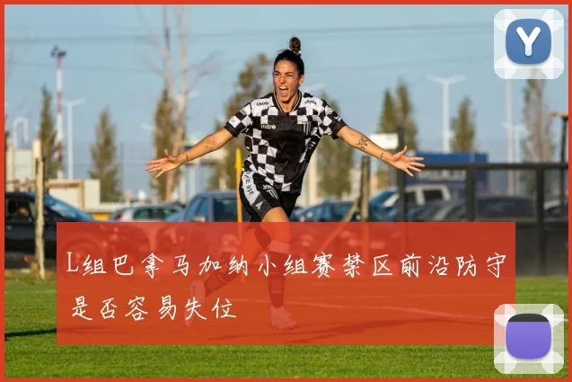 L组巴拿马加纳小组赛禁区前沿防守是否容易失位
