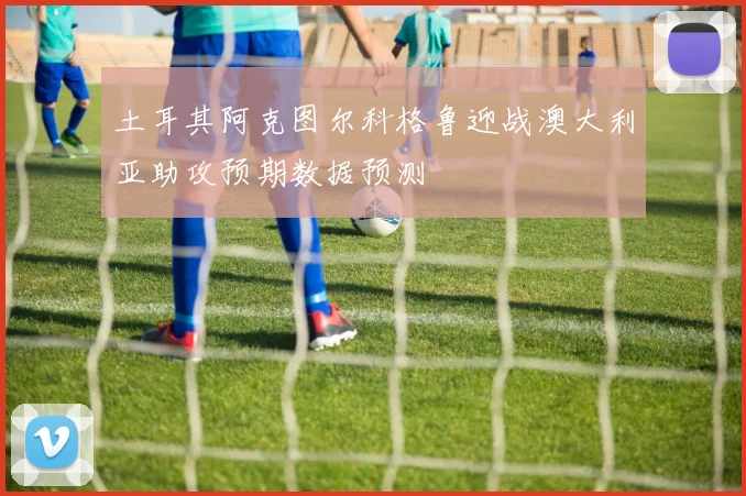 土耳其阿克图尔科格鲁迎战澳大利亚助攻预期数据预测