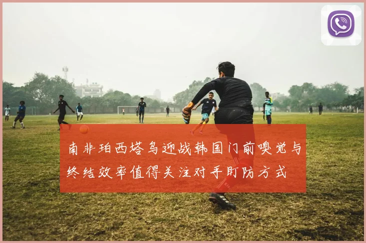 南非珀西塔乌迎战韩国门前嗅觉与终结效率值得关注对手盯防方式