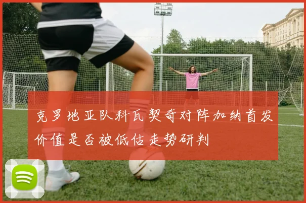 克罗地亚队科瓦契奇对阵加纳首发价值是否被低估走势研判