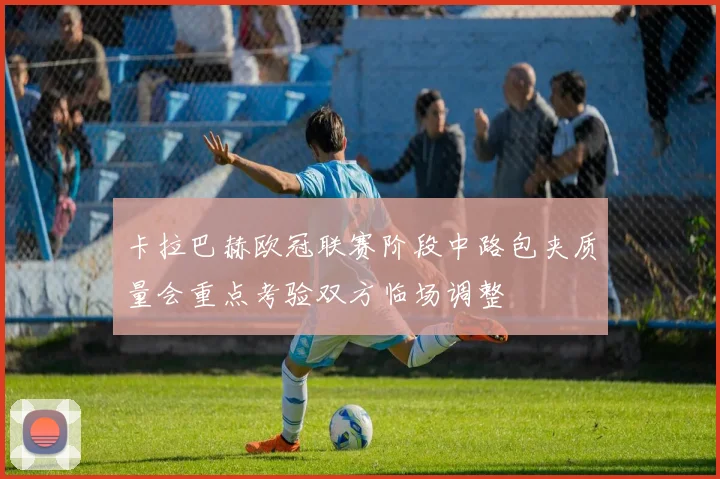 卡拉巴赫欧冠联赛阶段中路包夹质量会重点考验双方临场调整