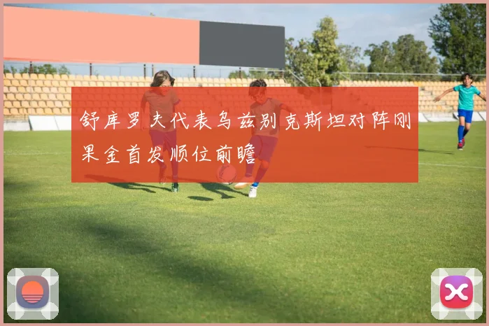 舒库罗夫代表乌兹别克斯坦对阵刚果金首发顺位前瞻
