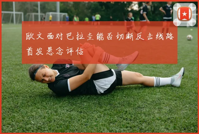 欧文面对巴拉圭能否切断反击线路首发悬念评估