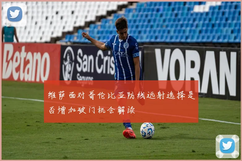 维萨面对哥伦比亚防线远射选择是否增加破门机会解读