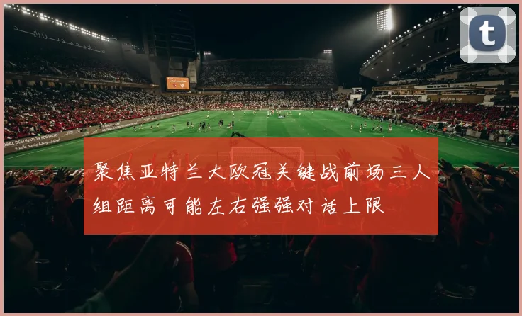 聚焦亚特兰大欧冠关键战前场三人组距离可能左右强强对话上限