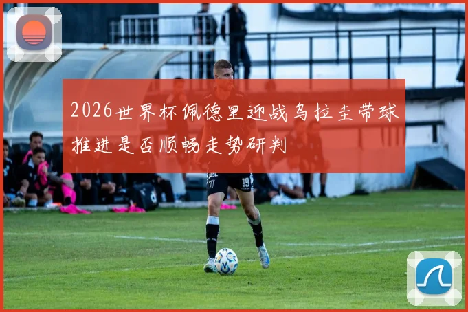 2026世界杯佩德里迎战乌拉圭带球推进是否顺畅走势研判