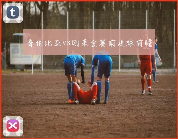 哥伦比亚vs刚果金赛前进球前瞻