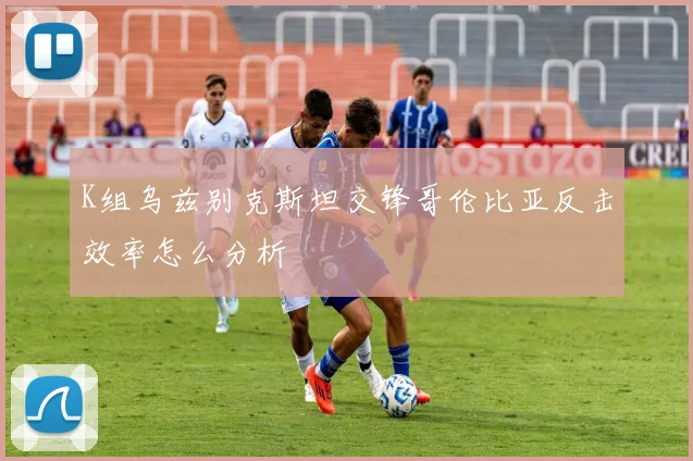 K组乌兹别克斯坦交锋哥伦比亚反击效率怎么分析