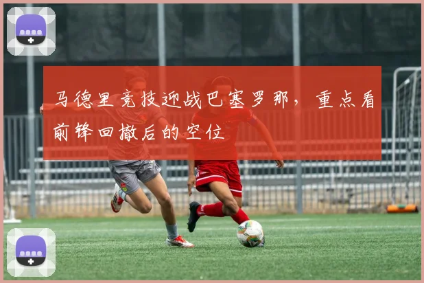 马德里竞技迎战巴塞罗那，重点看前锋回撤后的空位