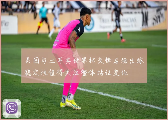 美国与土耳其世界杯交锋后场出球稳定性值得关注整体站位变化
