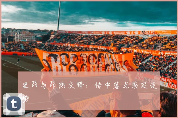 里昂与昂热交锋，传中落点或定走势