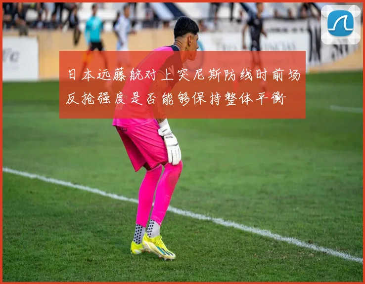 日本远藤航对上突尼斯防线时前场反抢强度是否能够保持整体平衡