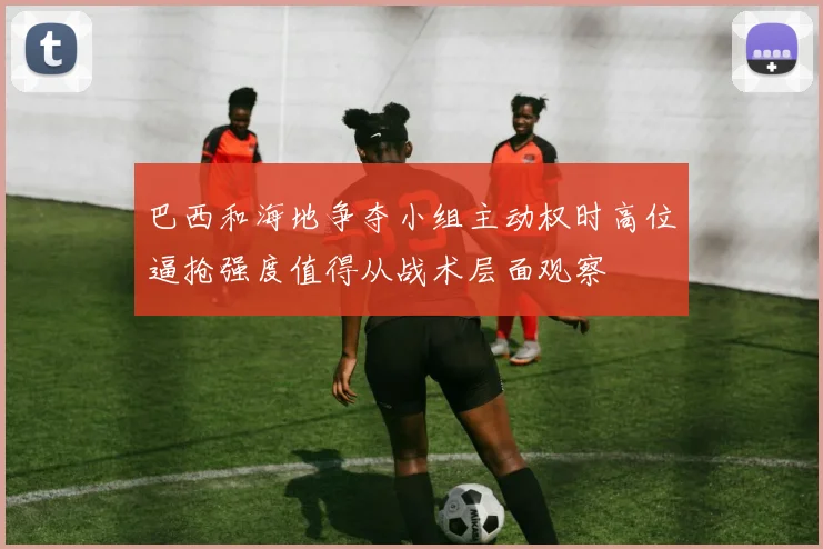 巴西和海地争夺小组主动权时高位逼抢强度值得从战术层面观察