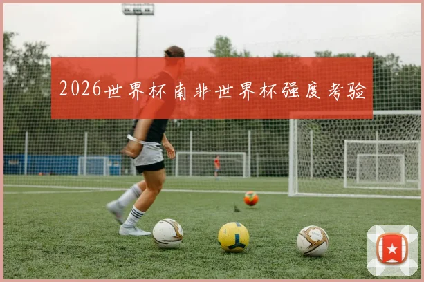 2026世界杯南非世界杯强度考验