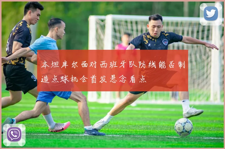 本坦库尔面对西班牙队防线能否制造点球机会首发悬念看点