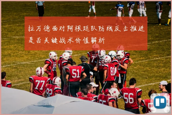 拉万德面对阿根廷队防线反击推进是否关键战术价值解析