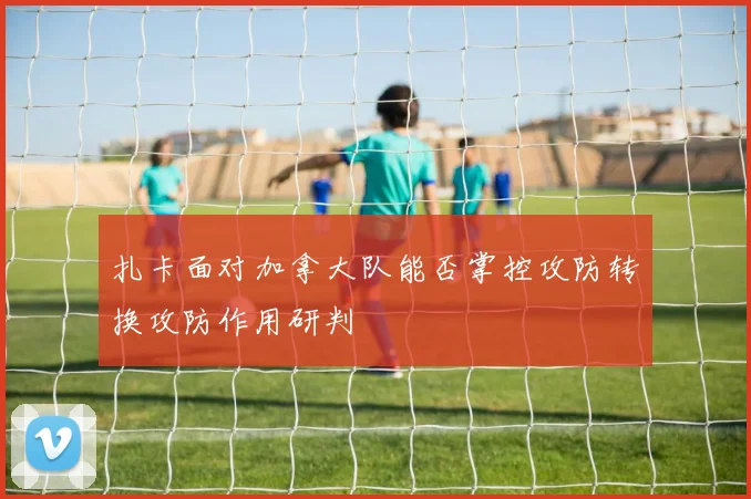 扎卡面对加拿大队能否掌控攻防转换攻防作用研判