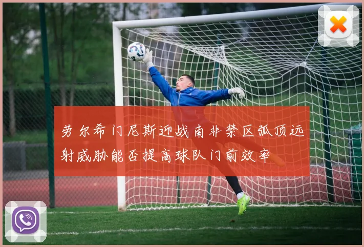 劳尔希门尼斯迎战南非禁区弧顶远射威胁能否提高球队门前效率