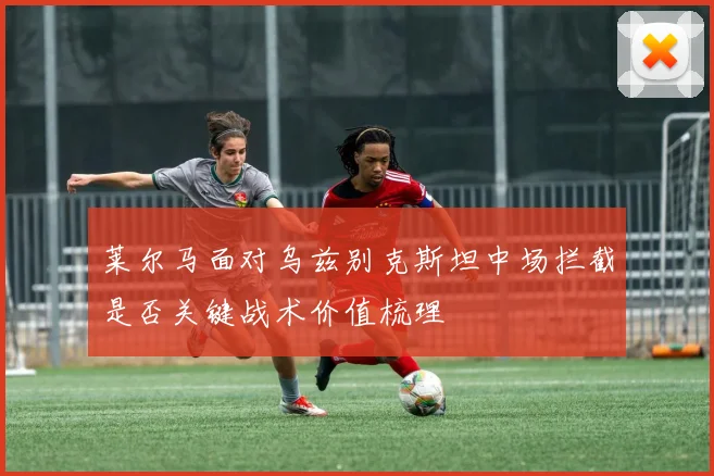 莱尔马面对乌兹别克斯坦中场拦截是否关键战术价值梳理
