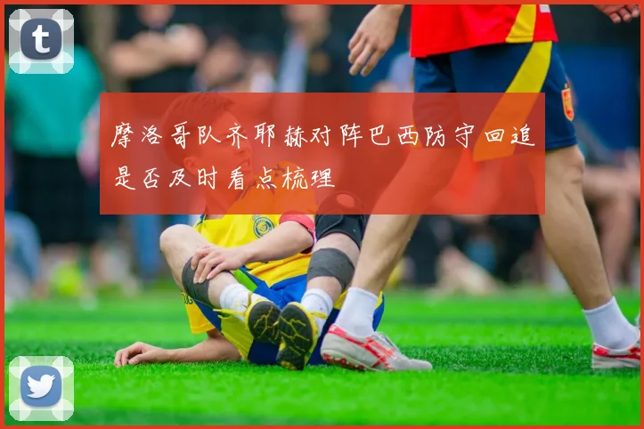 摩洛哥队齐耶赫对阵巴西防守回追是否及时看点梳理