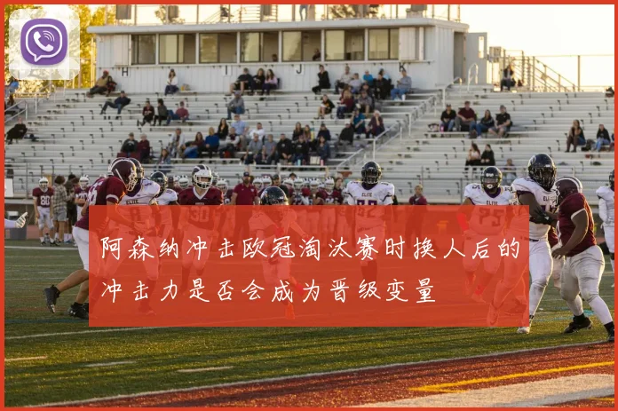 阿森纳冲击欧冠淘汰赛时换人后的冲击力是否会成为晋级变量