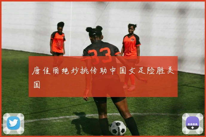 唐佳丽绝妙挑传助中国女足险胜美国